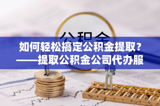 两江新区如何轻松搞定公积金提取？——提取公积金公司代办服务全解析