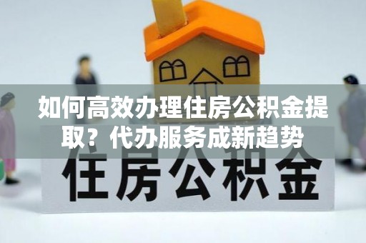 两江新区如何高效办理住房公积金提取？代办服务成新趋势