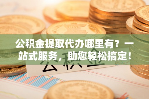 两江新区公积金提取代办哪里有？一站式服务，助您轻松搞定！