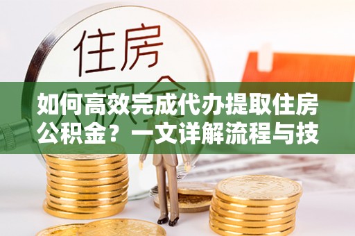 两江新区如何高效完成代办提取住房公积金？一文详解流程与技巧