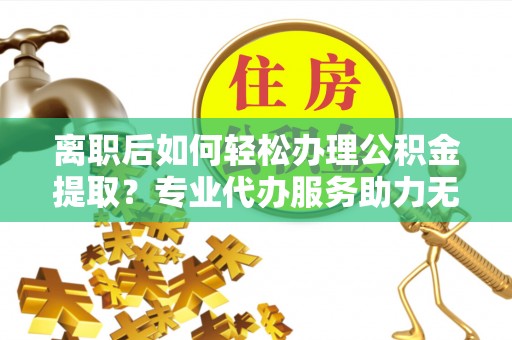 两江新区离职后如何轻松办理公积金提取？专业代办服务助力无忧