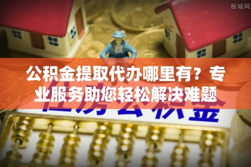 两江新区公积金提取代办哪里有？专业服务助您轻松解决难题
