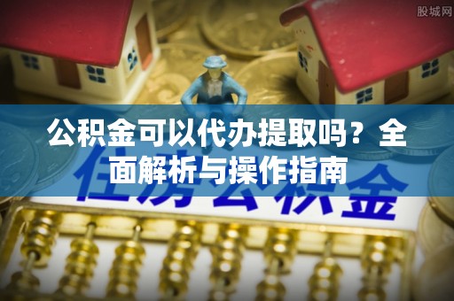 两江新区公积金可以代办提取吗？全面解析与操作指南