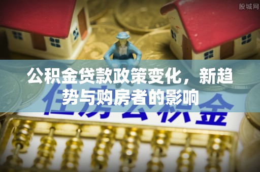 两江新区公积金贷款政策变化，新趋势与购房者的影响