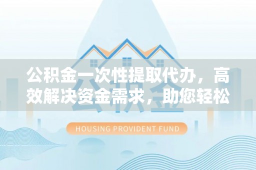 两江新区公积金一次性提取代办，高效解决资金需求，助您轻松应对生活难题