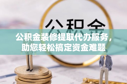 两江新区公积金装修提取代办服务，助您轻松搞定资金难题