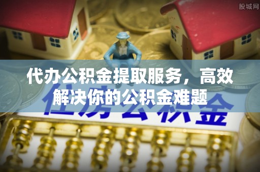 两江新区代办公积金提取服务，高效解决你的公积金难题