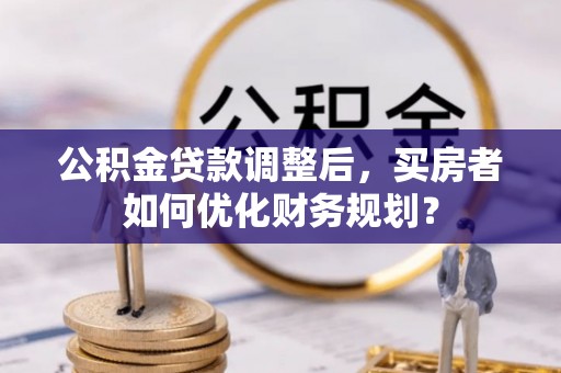 两江新区公积金贷款调整后，买房者如何优化财务规划？