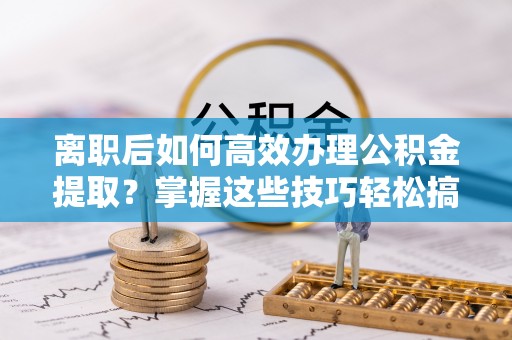 两江新区离职后如何高效办理公积金提取？掌握这些技巧轻松搞定