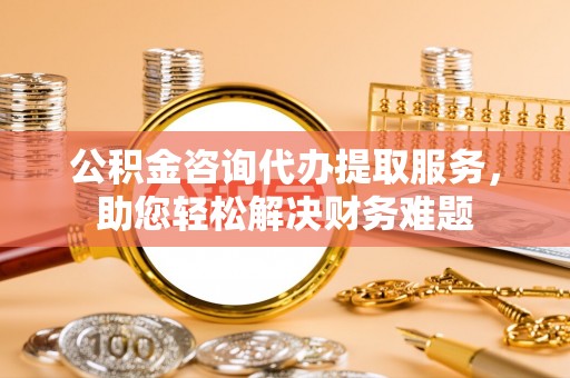 两江新区公积金咨询代办提取服务，助您轻松解决财务难题