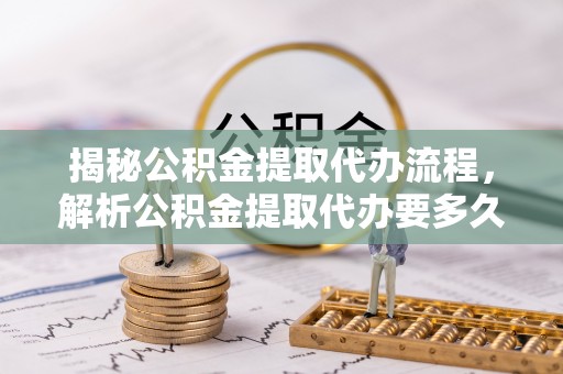 两江新区揭秘公积金提取代办流程，解析公积金提取代办要多久的真相