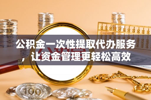 两江新区公积金一次性提取代办服务，让资金管理更轻松高效
