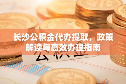 两江新区长沙公积金代办提取，政策解读与高效办理指南