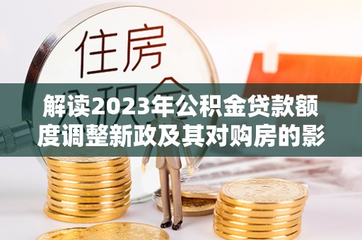 两江新区解读2023年公积金贷款额度调整新政及其对购房的影响