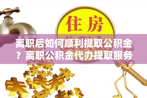 两江新区离职后如何顺利提取公积金？离职公积金代办提取服务助力无忧办理
