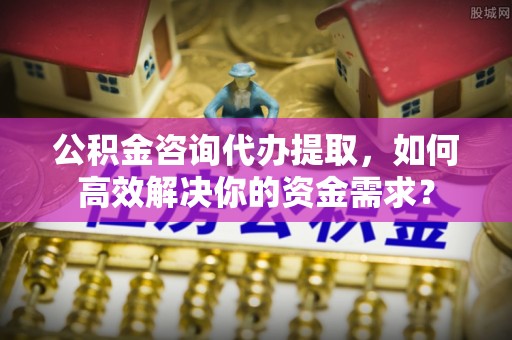两江新区公积金咨询代办提取，如何高效解决你的资金需求？