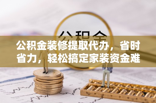 两江新区公积金装修提取代办，省时省力，轻松搞定家装资金难题