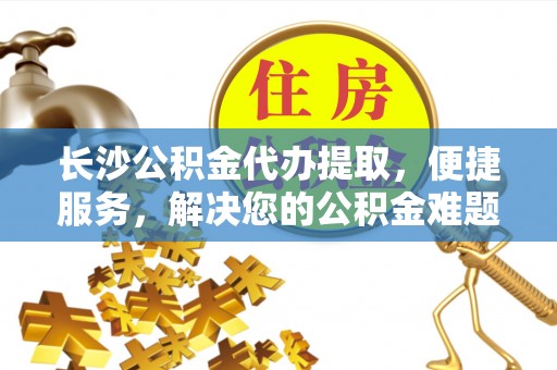 两江新区长沙公积金代办提取，便捷服务，解决您的公积金难题