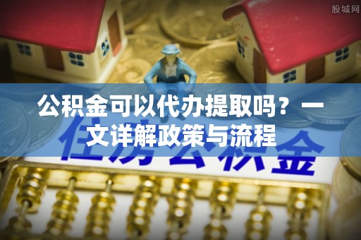 两江新区公积金可以代办提取吗？一文详解政策与流程