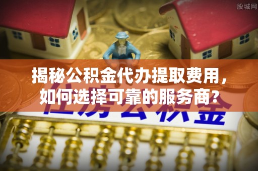 两江新区揭秘公积金代办提取费用，如何选择可靠的服务商？