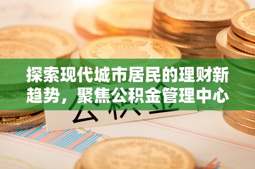 两江新区探索现代城市居民的理财新趋势，聚焦公积金管理中心的服务创新