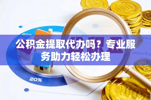 两江新区公积金提取代办吗？专业服务助力轻松办理