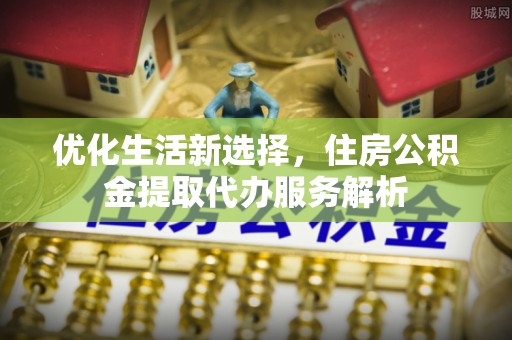 两江新区优化生活新选择，住房公积金提取代办服务解析
