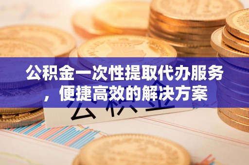两江新区公积金一次性提取代办服务，便捷高效的解决方案
