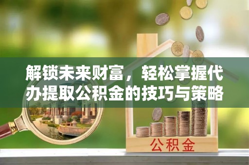 两江新区解锁未来财富，轻松掌握代办提取公积金的技巧与策略