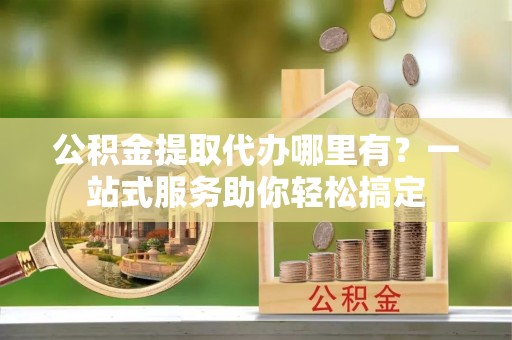 两江新区公积金提取代办哪里有？一站式服务助你轻松搞定