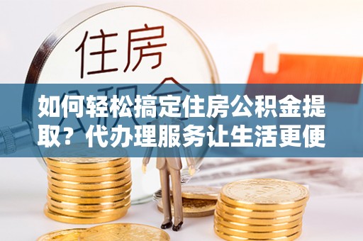 两江新区如何轻松搞定住房公积金提取？代办理服务让生活更便捷！