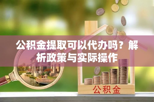 两江新区公积金提取可以代办吗？解析政策与实际操作