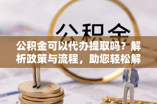 两江新区公积金可以代办提取吗？解析政策与流程，助您轻松解决疑问