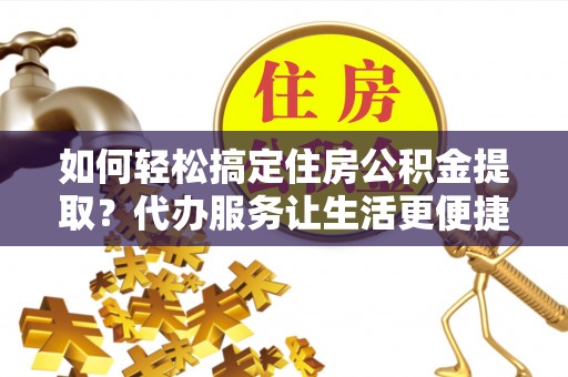 两江新区如何轻松搞定住房公积金提取？代办服务让生活更便捷
