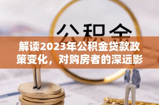 两江新区解读2023年公积金贷款政策变化，对购房者的深远影响
