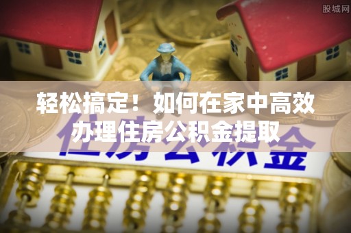 两江新区轻松搞定！如何在家中高效办理住房公积金提取