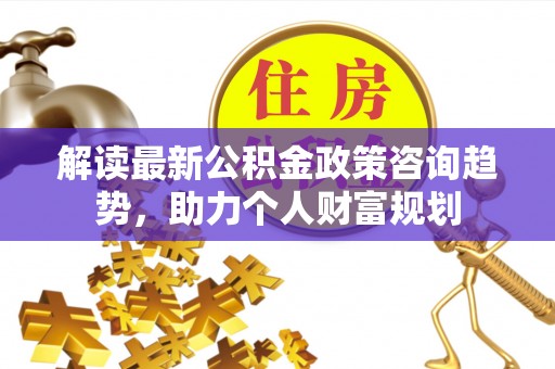 两江新区解读最新公积金政策咨询趋势，助力个人财富规划