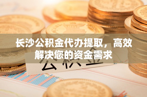 两江新区长沙公积金代办提取，高效解决您的资金需求