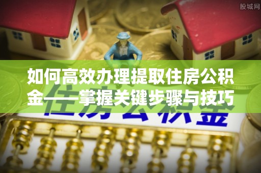 两江新区如何高效办理提取住房公积金——掌握关键步骤与技巧