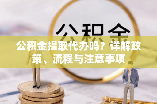 两江新区公积金提取代办吗？详解政策、流程与注意事项