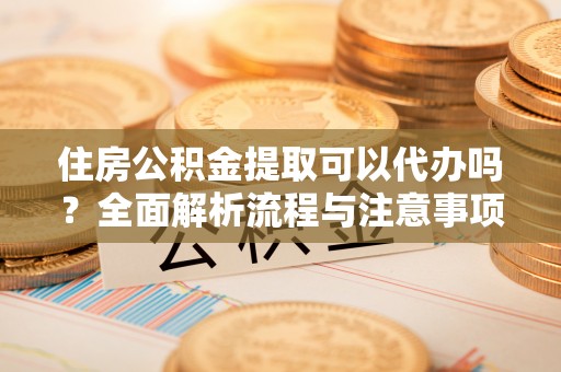 两江新区住房公积金提取可以代办吗？全面解析流程与注意事项