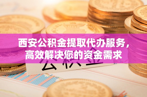 两江新区西安公积金提取代办服务，高效解决您的资金需求
