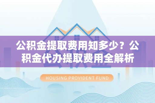 两江新区公积金提取费用知多少？公积金代办提取费用全解析