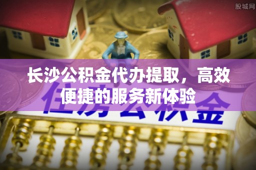 两江新区长沙公积金代办提取，高效便捷的服务新体验