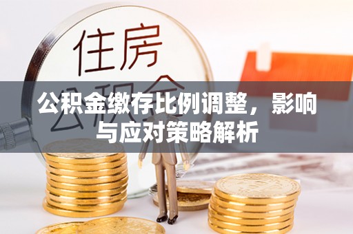 两江新区公积金缴存比例调整，影响与应对策略解析