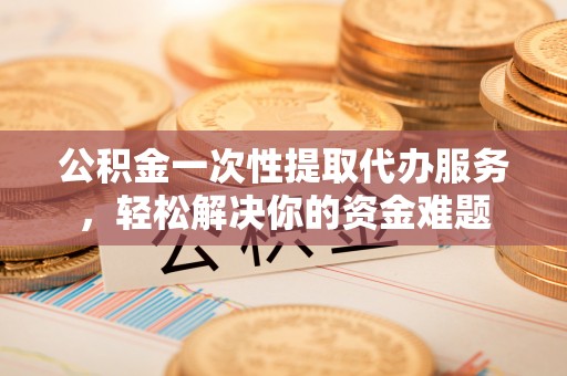 两江新区公积金一次性提取代办服务，轻松解决你的资金难题