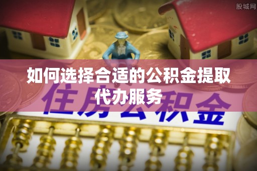 两江新区如何选择合适的公积金提取代办服务