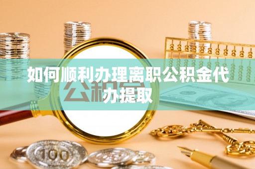 两江新区如何顺利办理离职公积金代办提取