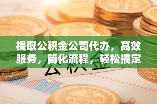 两江新区提取公积金公司代办，高效服务，简化流程，轻松搞定资金难题