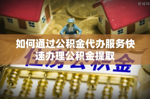 两江新区如何通过公积金代办服务快速办理公积金提取